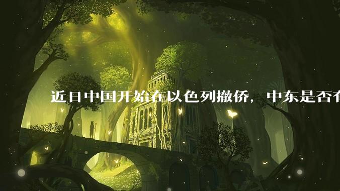 近日中国开始在以色列撤侨，中东是否有大战要发生？
